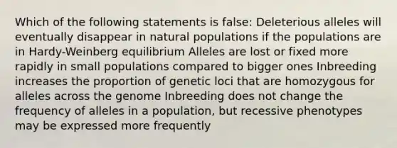 Which of the following statements is false: Deleterious alleles will eventually disappear in natural populations if the populations are in Hardy-Weinberg equilibrium Alleles are lost or fixed more rapidly in small populations compared to bigger ones Inbreeding increases the proportion of genetic loci that are homozygous for alleles across the genome Inbreeding does not change the frequency of alleles in a population, but recessive phenotypes may be expressed more frequently