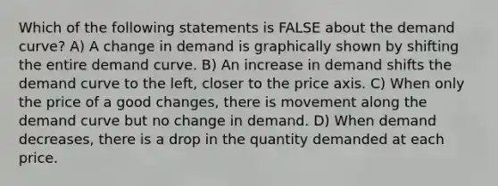 Which of the following statements is FALSE about the demand curve? A) A change in demand is graphically shown by shifting the entire demand curve. B) An increase in demand shifts the demand curve to the left, closer to the price axis. C) When only the price of a good changes, there is movement along the demand curve but no change in demand. D) When demand decreases, there is a drop in the quantity demanded at each price.