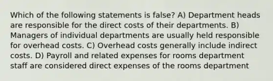 Which of the following statements is false? A) Department heads are responsible for the direct costs of their departments. B) Managers of individual departments are usually held responsible for overhead costs. C) Overhead costs generally include indirect costs. D) Payroll and related expenses for rooms department staff are considered direct expenses of the rooms department