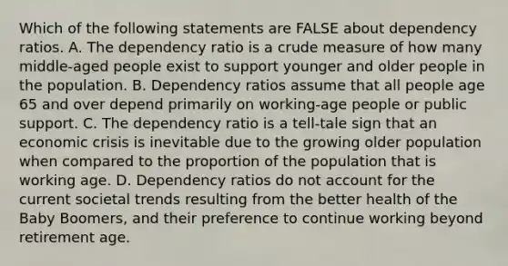 Which of the following statements are FALSE about dependency ratios. A. The dependency ratio is a crude measure of how many middle-aged people exist to support younger and older people in the population. B. Dependency ratios assume that all people age 65 and over depend primarily on working-age people or public support. C. The dependency ratio is a tell-tale sign that an economic crisis is inevitable due to the growing older population when compared to the proportion of the population that is working age. D. Dependency ratios do not account for the current societal trends resulting from the better health of the Baby Boomers, and their preference to continue working beyond retirement age.