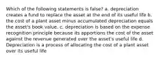 Which of the following statements is false? a. depreciation creates a fund to replace the asset at the end of its useful life b. the cost of a plant asset minus accumulated depreciation equals the asset's book value. c. depreciation is based on the expense recognition principle because its apportions the cost of the asset against the revenue generated over the asset's useful life d. Depreciation is a process of allocating the cost of a plant asset over its useful life