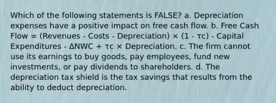 Which of the following statements is FALSE? a. Depreciation expenses have a positive impact on free cash flow. b. Free Cash Flow = (Revenues - Costs - Depreciation) × (1 - τc) - Capital Expenditures - ΔNWC + τc × Depreciation. c. The firm cannot use its earnings to buy goods, pay employees, fund new investments, or pay dividends to shareholders. d. The depreciation tax shield is the tax savings that results from the ability to deduct depreciation.