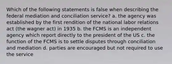 Which of the following statements is false when describing the federal mediation and conciliation service? a. the agency was established by the first rendition of the national labor relations act (the wagner act) in 1935 b. the FCMS is an independent agency which report directly to the president of the US c. the function of the FCMS is to settle disputes through conciliation and mediation d. parties are encouraged but not required to use the service