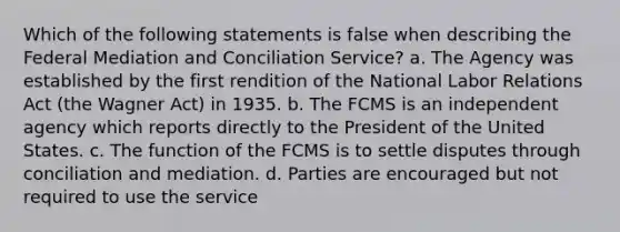 Which of the following statements is false when describing the Federal Mediation and Conciliation Service? a. The Agency was established by the first rendition of the National Labor Relations Act (the Wagner Act) in 1935. b. The FCMS is an independent agency which reports directly to the President of the United States. c. The function of the FCMS is to settle disputes through conciliation and mediation. d. Parties are encouraged but not required to use the service