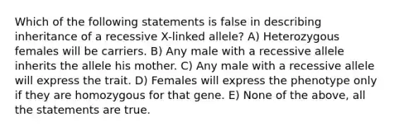 Which of the following statements is false in describing inheritance of a recessive X-linked allele? A) Heterozygous females will be carriers. B) Any male with a recessive allele inherits the allele his mother. C) Any male with a recessive allele will express the trait. D) Females will express the phenotype only if they are homozygous for that gene. E) None of the above, all the statements are true.