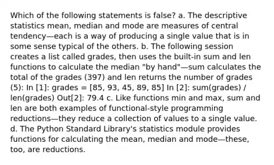 Which of the following statements is false? a. The descriptive statistics mean, median and mode are measures of central tendency—each is a way of producing a single value that is in some sense typical of the others. b. The following session creates a list called grades, then uses the built-in sum and len functions to calculate the median "by hand"—sum calculates the total of the grades (397) and len returns the number of grades (5): In [1]: grades = [85, 93, 45, 89, 85] In [2]: sum(grades) / len(grades) Out[2]: 79.4 c. Like functions min and max, sum and len are both examples of functional-style programming reductions—they reduce a collection of values to a single value. d. The Python Standard Library's statistics module provides functions for calculating the mean, median and mode—these, too, are reductions.