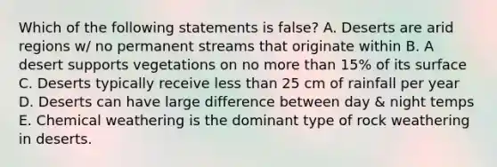 Which of the following statements is false? A. Deserts are arid regions w/ no permanent streams that originate within B. A desert supports vegetations on no more than 15% of its surface C. Deserts typically receive less than 25 cm of rainfall per year D. Deserts can have large difference between day & night temps E. Chemical weathering is the dominant type of rock weathering in deserts.