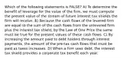 Which of the following statements is FALSE? A) To determine the benefit of leverage for the value of the firm, we must compute the present value of the stream of future interest tax shields the firm will receive. B) Because the cash flows of the levered firm are equal to the sum of the cash flows from the unlevered firm plus the interest tax shield, by the Law of One Price the same must be true for the present values of these cash flows. C) By increasing the amount paid to debt holders through interest payments, the amount of the pre-tax cash flows that must be paid as taxes increases. D) When a firm uses debt, the interest tax shield provides a corporate tax benefit each year.