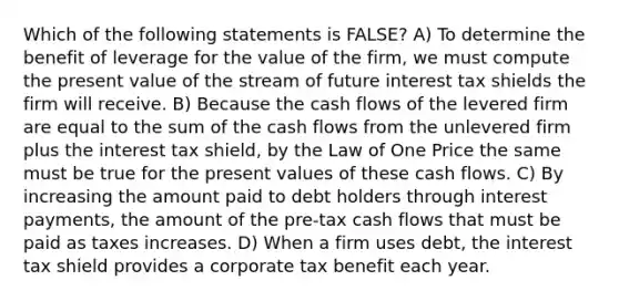 Which of the following statements is FALSE? A) To determine the benefit of leverage for the value of the firm, we must compute the present value of the stream of future interest tax shields the firm will receive. B) Because the cash flows of the levered firm are equal to the sum of the cash flows from the unlevered firm plus the interest tax shield, by the Law of One Price the same must be true for the present values of these cash flows. C) By increasing the amount paid to debt holders through interest payments, the amount of the pre-tax cash flows that must be paid as taxes increases. D) When a firm uses debt, the interest tax shield provides a corporate tax benefit each year.