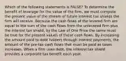 Which of the following statements is FALSE? To determine the benefit of leverage for the value of the firm, we must compute the present value of the stream of future interest tax shields the firm will receive. Because the cash flows of the levered firm are equal to the sum of the cash flows from the unlevered firm plus the interest tax shield, by the Law of One Price the same must be true for the present values of these cash flows. By increasing the amount paid to debt holders through interest payments, the amount of the pre-tax cash flows that must be paid as taxes increases. When a firm uses debt, the interest tax shield provides a corporate tax benefit each year.