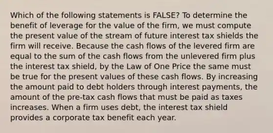 Which of the following statements is FALSE? To determine the benefit of leverage for the value of the firm, we must compute the present value of the stream of future interest tax shields the firm will receive. Because the cash flows of the levered firm are equal to the sum of the cash flows from the unlevered firm plus the interest tax shield, by the Law of One Price the same must be true for the present values of these cash flows. By increasing the amount paid to debt holders through interest payments, the amount of the pre-tax cash flows that must be paid as taxes increases. When a firm uses debt, the interest tax shield provides a corporate tax benefit each year.