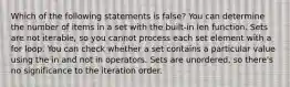 Which of the following statements is false? You can determine the number of items in a set with the built-in len function. Sets are not iterable, so you cannot process each set element with a for loop. You can check whether a set contains a particular value using the in and not in operators. Sets are unordered, so there's no significance to the iteration order.