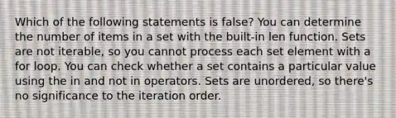 Which of the following statements is false? You can determine the number of items in a set with the built-in len function. Sets are not iterable, so you cannot process each set element with a for loop. You can check whether a set contains a particular value using the in and not in operators. Sets are unordered, so there's no significance to the iteration order.