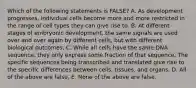 Which of the following statements is FALSE? A. As development progresses, individual cells become more and more restricted in the range of cell types they can give rise to. B. At different stages of embryonic development, the same signals are used over and over again by different cells, but with different biological outcomes. C. While all cells have the same DNA sequence, they only express some fraction of that sequence. The specific sequences being transcribed and translated give rise to the specific differences between cells, tissues, and organs. D. All of the above are false. E. None of the above are false.