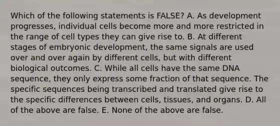 Which of the following statements is FALSE? A. As development progresses, individual cells become more and more restricted in the range of cell types they can give rise to. B. At different stages of embryonic development, the same signals are used over and over again by different cells, but with different biological outcomes. C. While all cells have the same DNA sequence, they only express some fraction of that sequence. The specific sequences being transcribed and translated give rise to the specific differences between cells, tissues, and organs. D. All of the above are false. E. None of the above are false.