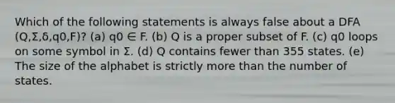 Which of the following statements is always false about a DFA (Q,Σ,δ,q0,F)? (a) q0 ∈ F. (b) Q is a proper subset of F. (c) q0 loops on some symbol in Σ. (d) Q contains fewer than 355 states. (e) The size of the alphabet is strictly more than the number of states.