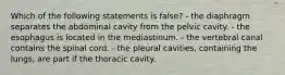 Which of the following statements is false? - the diaphragm separates the abdominal cavity from the pelvic cavity. - the esophagus is located in the mediastinum. - the vertebral canal contains the spinal cord. - the pleural cavities, containing the lungs, are part if the thoracic cavity.