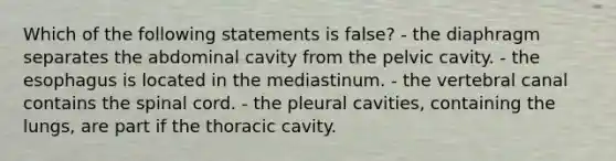 Which of the following statements is false? - the diaphragm separates the abdominal cavity from the pelvic cavity. - the esophagus is located in the mediastinum. - the vertebral canal contains the spinal cord. - the pleural cavities, containing the lungs, are part if the thoracic cavity.