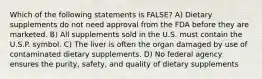 Which of the following statements is FALSE? A) Dietary supplements do not need approval from the FDA before they are marketed. B) All supplements sold in the U.S. must contain the U.S.P. symbol. C) The liver is often the organ damaged by use of contaminated dietary supplements. D) No federal agency ensures the purity, safety, and quality of dietary supplements