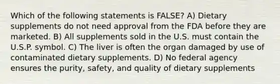 Which of the following statements is FALSE? A) Dietary supplements do not need approval from the FDA before they are marketed. B) All supplements sold in the U.S. must contain the U.S.P. symbol. C) The liver is often the organ damaged by use of contaminated dietary supplements. D) No federal agency ensures the purity, safety, and quality of dietary supplements