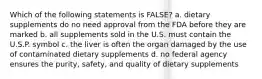 Which of the following statements is FALSE? a. dietary supplements do no need approval from the FDA before they are marked b. all supplements sold in the U.S. must contain the U.S.P. symbol c. the liver is often the organ damaged by the use of contaminated dietary supplements d. no federal agency ensures the purity, safety, and quality of dietary supplements