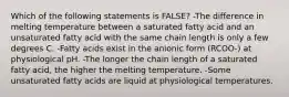 Which of the following statements is FALSE? -The difference in melting temperature between a saturated fatty acid and an unsaturated fatty acid with the same chain length is only a few degrees C. -Fatty acids exist in the anionic form (RCOO-) at physiological pH. -The longer the chain length of a saturated fatty acid, the higher the melting temperature. -Some unsaturated fatty acids are liquid at physiological temperatures.