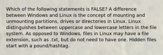 Which of the following statements is FALSE? A difference between Windows and Linux is the concept of mounting and unmounting partitions, drives or directories in Linux. Linux distinguishes between uppercase and lowercase letters in the file system. As opposed to Windows, files in Linux may have a file extension, such as .txt, but do not need to have one. Hidden files start with a pound/hashtag.