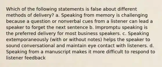 Which of the following statements is false about different methods of delivery? a. Speaking from memory is challenging because a question or nonverbal cues from a listener can lead a speaker to forget the next sentence b. Impromptu speaking is the preferred delivery for most business speakers. c. Speaking extemporaneously (with or without notes) helps the speaker to sound conversational and maintain eye contact with listeners. d. Speaking from a manuscript makes it more difficult to respond to listener feedback