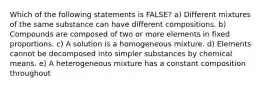 Which of the following statements is FALSE? a) Different mixtures of the same substance can have different compositions. b) Compounds are composed of two or more elements in fixed proportions. c) A solution is a homogeneous mixture. d) Elements cannot be decomposed into simpler substances by chemical means. e) A heterogeneous mixture has a constant composition throughout