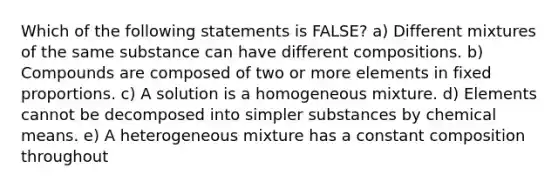 Which of the following statements is FALSE? a) Different mixtures of the same substance can have different compositions. b) Compounds are composed of two or more elements in fixed proportions. c) A solution is a homogeneous mixture. d) Elements cannot be decomposed into simpler substances by chemical means. e) A heterogeneous mixture has a constant composition throughout