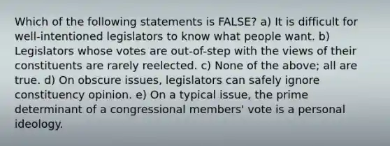 Which of the following statements is FALSE? a) It is difficult for well-intentioned legislators to know what people want. b) Legislators whose votes are out-of-step with the views of their constituents are rarely reelected. c) None of the above; all are true. d) On obscure issues, legislators can safely ignore constituency opinion. e) On a typical issue, the prime determinant of a congressional members' vote is a personal ideology.