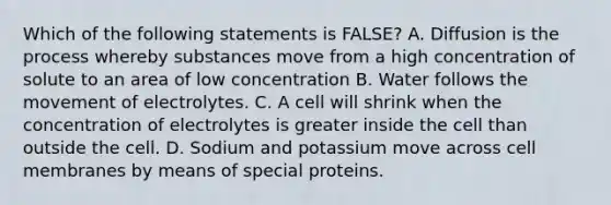 Which of the following statements is FALSE? A. Diffusion is the process whereby substances move from a high concentration of solute to an area of low concentration B. Water follows the movement of electrolytes. C. A cell will shrink when the concentration of electrolytes is greater inside the cell than outside the cell. D. Sodium and potassium move across cell membranes by means of special proteins.