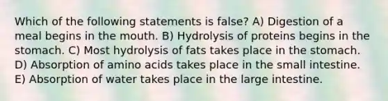 Which of the following statements is false? A) Digestion of a meal begins in the mouth. B) Hydrolysis of proteins begins in the stomach. C) Most hydrolysis of fats takes place in the stomach. D) Absorption of amino acids takes place in the small intestine. E) Absorption of water takes place in the large intestine.