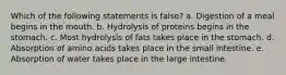 Which of the following statements is false? a. Digestion of a meal begins in the mouth. b. Hydrolysis of proteins begins in the stomach. c. Most hydrolysis of fats takes place in the stomach. d. Absorption of amino acids takes place in the small intestine. e. Absorption of water takes place in the large intestine.