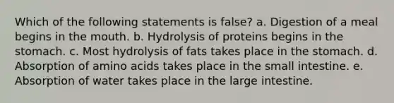 Which of the following statements is false? a. Digestion of a meal begins in the mouth. b. Hydrolysis of proteins begins in the stomach. c. Most hydrolysis of fats takes place in the stomach. d. Absorption of amino acids takes place in the small intestine. e. Absorption of water takes place in the large intestine.