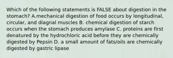 Which of the following statements is FALSE about digestion in the stomach? A.mechanical digestion of food occurs by longitudinal, circular, and diagnal muscles B. chemical digestion of starch occurs when the stomach produces amylase C. proteins are first denatured by the hydrochloric acid before they are chemically digested by Pepsin D. a small amount of fats/oils are chemically digested by gastric lipase