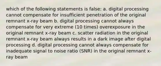 which of the following statements is false: a. digital processing cannot compensate for insufficient penetration of the original remnant x-ray beam b. digital processing cannot always compensate for very extreme (10 times) overexposure in the original remnant x-ray beam c. scatter radiation in the original remnant x-ray beam always results in a dark image after digital processing d. digital processing cannot always compensate for inadequate signal to noise ratio (SNR) in the original remnant x-ray beam