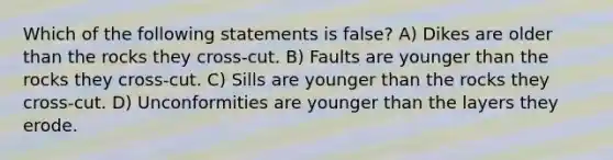 Which of the following statements is false? A) Dikes are older than the rocks they cross-cut. B) Faults are younger than the rocks they cross-cut. C) Sills are younger than the rocks they cross-cut. D) Unconformities are younger than the layers they erode.