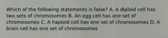 Which of the following statements is false? A. A diploid cell has two sets of chromosomes B. An egg cell has one set of chromosomes C. A haploid cell has one set of chromosomes D. A brain cell has one set of chromosomes