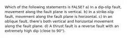 Which of the following statements is FALSE? a) In a dip-slip fault, movement along the fault plane is vertical. b) In a strike-slip fault, movement along the fault plane is horizontal. c) In an oblique fault, there's both vertical and horizontal movement along the fault plane. d) A thrust fault is a reverse fault with an extremely high dip (close to 90°).