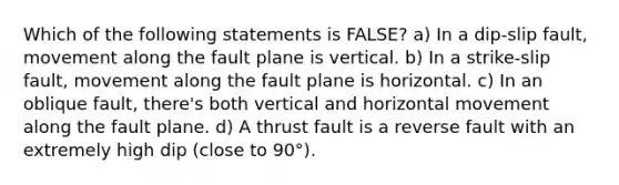 Which of the following statements is FALSE? a) In a dip-slip fault, movement along the fault plane is vertical. b) In a strike-slip fault, movement along the fault plane is horizontal. c) In an oblique fault, there's both vertical and horizontal movement along the fault plane. d) A thrust fault is a reverse fault with an extremely high dip (close to 90°).