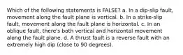 Which of the following statements is FALSE? a. In a dip-slip fault, movement along the fault plane is vertical. b. In a strike-slip fault, movement along the fault plane is horizontal. c. In an oblique fault, there's both vertical and horizontal movement along the fault plane. d. A thrust fault is a reverse fault with an extremely high dip (close to 90 degrees).