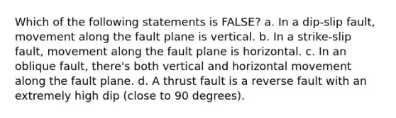 Which of the following statements is FALSE? a. In a dip-slip fault, movement along the fault plane is vertical. b. In a strike-slip fault, movement along the fault plane is horizontal. c. In an oblique fault, there's both vertical and horizontal movement along the fault plane. d. A thrust fault is a reverse fault with an extremely high dip (close to 90 degrees).