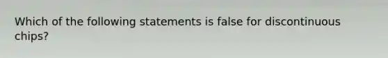 Which of the following statements is false for discontinuous chips?