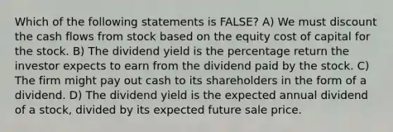 Which of the following statements is FALSE? A) We must discount the cash flows from stock based on the equity cost of capital for the stock. B) The dividend yield is the percentage return the investor expects to earn from the dividend paid by the stock. C) The firm might pay out cash to its shareholders in the form of a dividend. D) The dividend yield is the expected annual dividend of a stock, divided by its expected future sale price.