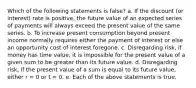 Which of the following statements is false? a. If the discount (or interest) rate is positive, the future value of an expected series of payments will always exceed the present value of the same series. b. To increase present consumption beyond present income normally requires either the payment of interest or else an opportunity cost of interest foregone. c. Disregarding risk, if money has time value, it is impossible for the present value of a given sum to be greater than its future value. d. Disregarding risk, if the present value of a sum is equal to its future value, either r = 0 or t = 0. e. Each of the above statements is true.