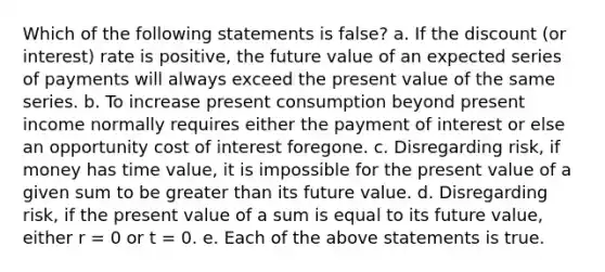 Which of the following statements is false? a. If the discount (or interest) rate is positive, the future value of an expected series of payments will always exceed the present value of the same series. b. To increase present consumption beyond present income normally requires either the payment of interest or else an opportunity cost of interest foregone. c. Disregarding risk, if money has time value, it is impossible for the present value of a given sum to be greater than its future value. d. Disregarding risk, if the present value of a sum is equal to its future value, either r = 0 or t = 0. e. Each of the above statements is true.