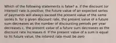 Which of the following statements is false? a. if the discount (or interest) rate is positive, the future value of an expected series of payments will always exceed the present value of the same series b. for a given discount rate, the present value of a future sum decreases as the number of discounting periods per year decreases c. the present value of a future sum decreases as the discount rate increases d. if the present value of a sum is equal to its future value, the interest rate must be zero