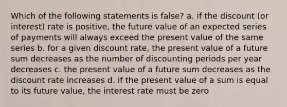 Which of the following statements is false? a. if the discount (or interest) rate is positive, the future value of an expected series of payments will always exceed the present value of the same series b. for a given discount rate, the present value of a future sum decreases as the number of discounting periods per year decreases c. the present value of a future sum decreases as the discount rate increases d. if the present value of a sum is equal to its future value, the interest rate must be zero