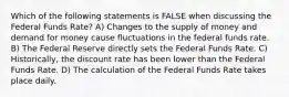 Which of the following statements is FALSE when discussing the Federal Funds Rate? A) Changes to the supply of money and demand for money cause fluctuations in the federal funds rate. B) The Federal Reserve directly sets the Federal Funds Rate. C) Historically, the discount rate has been lower than the Federal Funds Rate. D) The calculation of the Federal Funds Rate takes place daily.